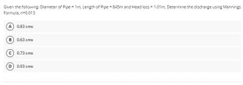 Given the following: Diameter of Pipe = 1m, Length of Pipe = 845m and Head loss = 1.01 m, Determine the discharge using Mannings
Formula, n=0.013
(A) 0.83 cms
B) 0.63 cms
0.73 cms
0.93 cms