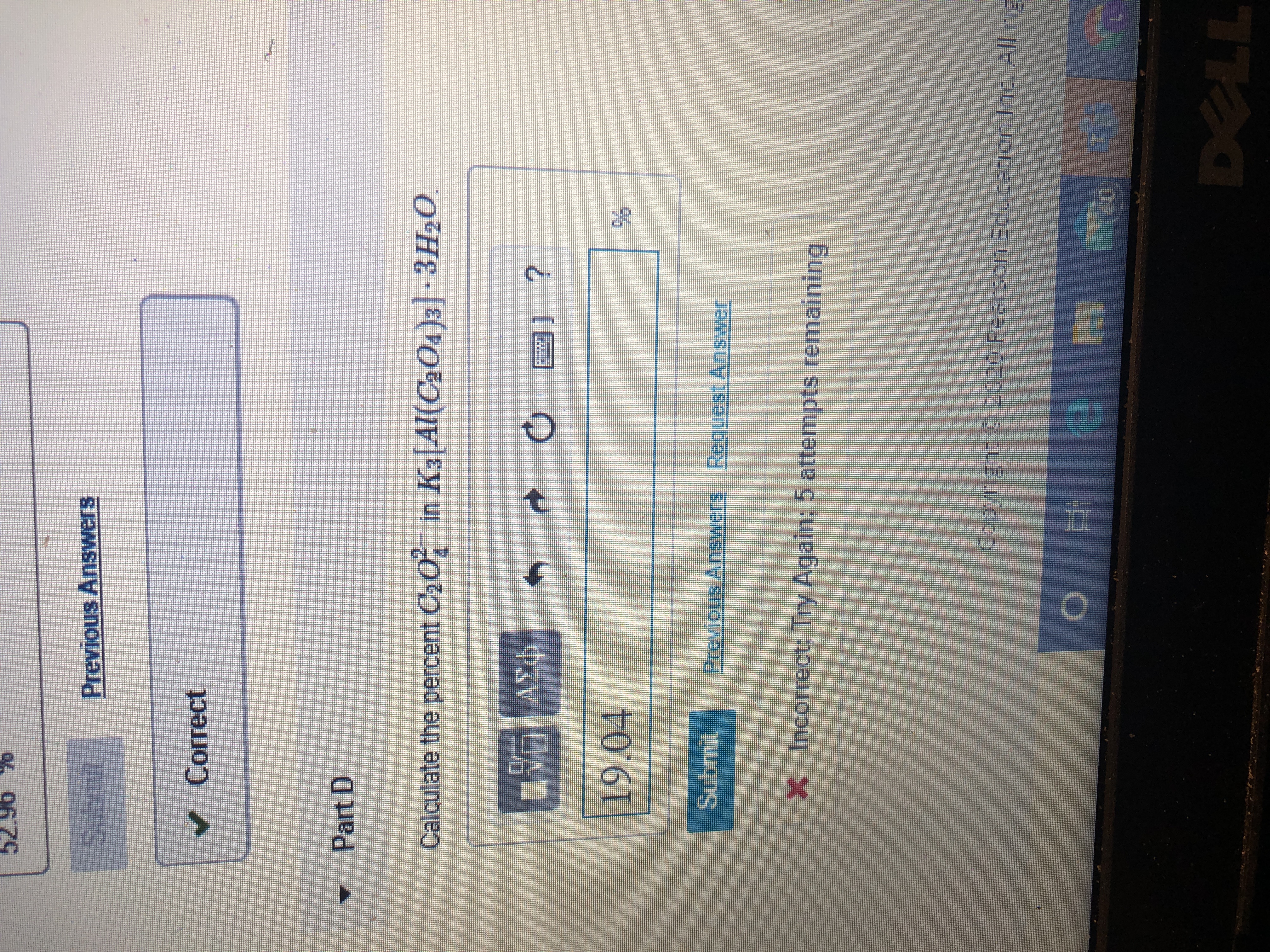 52.96 %
0679
Submit
Previous Answers
Correct
Part D
Calculate the percent C20
in K3[Al(C2O4)3]-3H20
O
19.04
Submit
Previous Answers Request Answer
X Incorrect; Try Again: 5 attempts remaining
Copyright 2020 Pearson Edecation nc All rig
DELL
