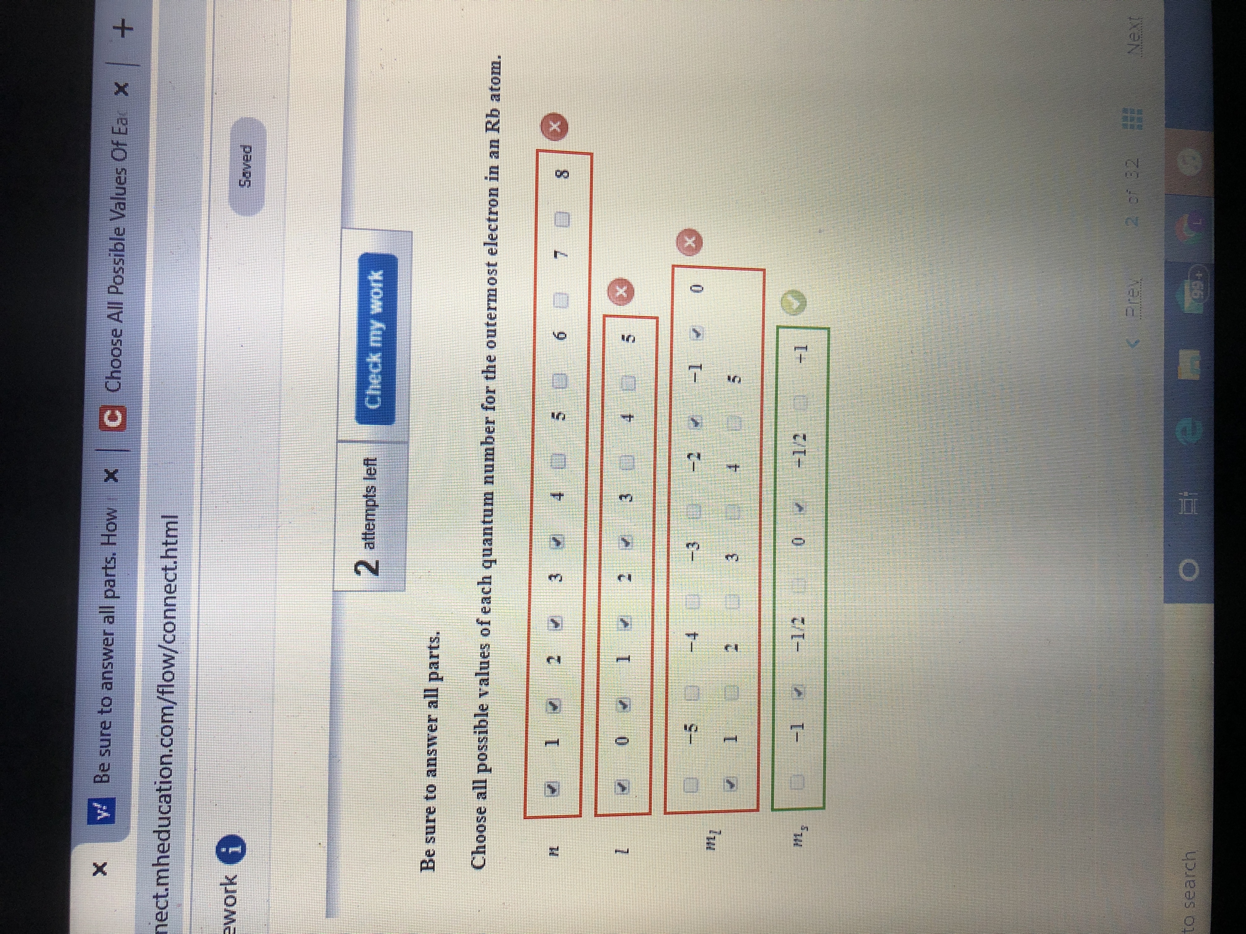 Be sure to answer all parts. How X C Choose All Possible Values Of Ea x +
nect.mheducation.com/flow/connect.html
ework i
Saved
2 attempts left
Check my work
Be sure to answer all parts.
Choose all possible values of each quantum number for the outermost electron in an Rb atom.
2
3.
6.
8.
2 2
-4
-3 -2
-1
0.
-1
-1/2
0.
-1/2
+1
aer 32
Next
to search
