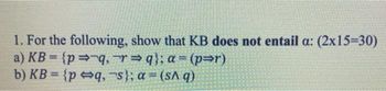 1. For the following, show that KB does not entail a: (2x15=30)
a) KB={p⇒ q, r⇒q}; a= (p⇒r)
b) KB={pq,
s}; a = (sAq)