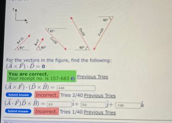 47
A-11
45"
2-8
45°
C-16
0-20
60°
F-20
For the vectors in the figure, find the following:
(A× F). D=0
You are correct.
Your receipt no. is 157-683@
(Ã × Ƒ) · (Ď × B) = [4.04
F).
Submit Answer
Previous Tries
Incorrect. Tries 2/40 Previous Tries
i+ @o
+ 1.50
Incorrect. Tries 1/40 Previous Tries
(Ä· F)Ď × B)
=
=0.0
Submit Answer