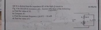 000
Q4/ It is desired that the impedance ZT of the high Q circuit in
Fig. 4 be 50 k [0 at resonance (fp). Answer only three of the following:-
a. Find the value of XL.
b. Compute XC.
c. Find the resonant frequency (fp) if L = 16 mH.
d. Find the value of C
R₁50 n
14 Marks
xxx
Bu
fr
ZT
XL