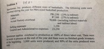 #W #2
ans
Sportsman, Inc. produces different sizes of basketballs. The following costs were
incurred during the year for PBA-sized basketball production.
P81,250 (23% is indirect)
87,500 (27% is indirect)
70,000 (including indirect materials
and indirect labor)
Problem 5
Materials
Labor
Actual Factory overhead
Selling expenses
General and Administrative expenses
3,250
23,250
Sportsman applies overhead to production at 100% of direct labor cost. There were
no work in process at the end of the year and there were no finished goods inventory
at the beginning. 5,000 units were produced, and 90% of the units produced were
sold.