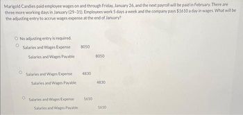 Marigold Candies paid employee wages on and through Friday, January 26, and the next payroll will be paid in February. There are
three more working days in January (29-31). Employees work 5 days a week and the company pays $1610 a day in wages. What will be
the adjusting entry to accrue wages expense at the end of January?
O No adjusting entry is required.
Salaries and Wages Expense
Salaries and Wages Payable
Salaries and Wages Expense
Salaries and Wages Payable
Salaries and Wages Expense
Salaries and Wages Payable
8050
4830
1610
8050
4830
1610