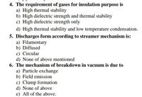 4. The requirement of gases for insulation purpose is
a) High thermal stability
b) High dielectric strength and thermal stability
c) High dielectric strength only
d) High thermal stability and low temperature condensation.
5. Discharges form according to streamer mechanism is:
a) Filamentary
b) Diffused
c) Circular
d) None of above mentioned
6. The mechanism of breakdown in vacuum is due to
a) Particle exchange
b) Field emission
c) Clump formation
d) None of above
e) All of the above.
