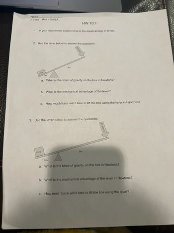 Name
F = ma IMA = EA/LA
1. In your own words explain what is the disadvantage of levers.
2. Use the lever below to answer the questions.
15kg
3m
6m
a. What is the force of gravity on the box in Newtons?
45kg
HW 10.1
EFFORT
b. What is the mechanical advantage of the lever?
C. How much force will it take to lift the box using the lever in Newtons?
1.5m
3. Use the lever below to answer the questions.
5m
CAMY
a. What is the force of gravity on the box in Newtons?
b. What is the mechanical advantage of the lever in Newtons?
c. How much force will it take to lift the box using the lever?