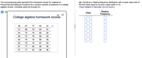 The accompanying data represent the homework scores for material on
Polynomial and Rational Functions for a random sample of students in a college
algebra course. Complete parts (a) through (h).
(a) Construct a relative frequency distribution with a lower class limit of
the first class equal to 30 and a class width of 10.
(Type integers or decimals. Do not round.)
Ci
Relative
Class
Frequency
College algebra homework scores
38
67
77
83
91
47
68
79
84
91
54
72
79
85
92
58
74
79
86
93
62
76
79
86
94
65
76
79
87
95
67
77
82
88
95
67
77
83
89
98
