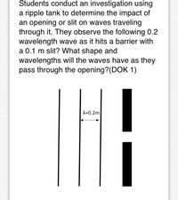 Students conduct an investigation using
a ripple tank to determine the impact of
an opening or slit on waves traveling
through it. They observe the following 0.2
wavelength wave as it hits a barrier with
a 0.1 m slit? What shape and
wavelengths will the waves have as they
pass through the opening?(DOK 1)
A=0.2m
