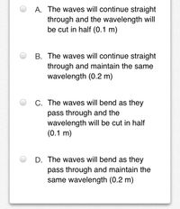 A. The waves will continue straight
through and the wavelength will
be cut in half (0.1 m)
B. The waves will continue straight
through and maintain the same
wavelength (0.2 m)
C. The waves will bend as they
pass through and the
wavelength will be cut in half
(0.1 m)
D. The waves will bend as they
pass through and maintain the
same wavelength (0.2 m)
