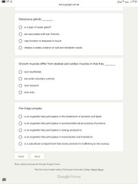 ZA1 :
۵ ۱۲:۵ م سبت ۳ نیسان
docs.google.com e
Sebaceous glands
is a type of sweat gland?
are associated with hair follicles
O may function in response to touch
release a watery solution of salt and metabolic waste
Smooth muscles differ from skeletal and cardiac muscles in that they
lack myofibrilsb
are under voluntary controlc
lack myosind
lack actin
The Golgi complex
is an organelle that participates in the breakdown of proteins and lipids.
is an organelle that participates in posttranslational processing of proteins.
is an organelle that participates in energy production.
is an organelle that participates in transcription and translation.
is a subcellular compartment that stores proteins for trafficking to the nucleus
Вack
Next
Never submit passwords through Google Forms.
This form was created inside of Al-Hussain University College. Report Abuse
Google Forms
O O O
O O
