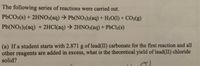 The following series of reactions were carried out.
P6CO3(s) + 2HNO3(aq) → Pb(NO3)2(aq) + H2O(1) + CO2(g)
Pb(NO3)2(aq) + 2HCI(aq) → 2HNO3(aq) + PbCl2(s)
(a) If a student starts with 2.871 g of lead(II) carbonate for the first reaction and all
other reagents are added in excess, what is the theoretical yield of lead(II) chloride
solid?
