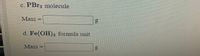 Certainly! Here's the transcription for an educational website:

---

### Determining Molecular and Formula Masses

**c. PBr₃ molecule**

- **Mass:** _______ g

**d. Fe(OH)₃ formula unit**

- **Mass:** _______ g

---

This section is designed to help students calculate the mass of different chemical compounds. The first part focuses on the molecule of phosphorus tribromide (PBr₃), and the second part on the formula unit of iron(III) hydroxide (Fe(OH)₃). Students are encouraged to determine the mass of each compound and fill in the blanks.

No graphs or diagrams are present in this section.