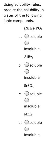 Using solubility rules,
predict the solubility in
water of the following
ionic compounds.
(NH4 )3PO4
а.
soluble
insoluble
AIB33
b.
soluble
insoluble
SrSO4
c. Osoluble
insoluble
Mnl2
d.
soluble
insoluble
