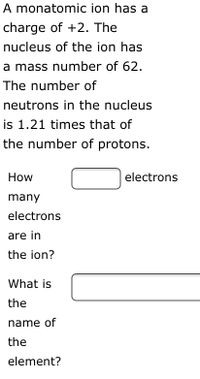 A monatomic ion has a
charge of +2. The
nucleus of the ion has
a mass number of 62.
The number of
neutrons in the nucleus
is 1.21 times that of
the number of protons.
How
electrons
many
electrons
are in
the ion?
What is
the
name of
the
element?
