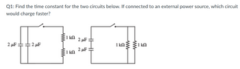 Q1: Find the time constant for the two circuits below. If connected to an external power source, which circuit
would charge faster?
2 μF
:2 μF
1 kn
I kn
2 μF
2 μF
1 kn 1k0