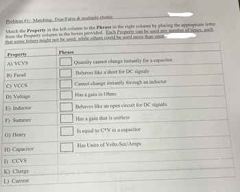 Problem #1: Matching, True/False & multiple choice
Match the Property in the left column to the Phrase in the right column by placing the appropriate letter
from the Property column in the boxes provided. Each Property can be used any number of times, such
that some letters might not be used, while others could be used more than once.
Property
A) VCVS
B) Farad
C) VCCS
D) Voltage
E) Inductor
F) Summer
G) Henry
H) Capacitor
I) CCVS
K) Charge
L) Current
Phrase
Quantity cannot change instantly for a capacitor.
Behaves like a short for DC signals
Cannot change instantly through an inductor
Has a gain in Ohms
Behaves like an open circuit for DC signals.
Has a gain that is unitless
Is equal to C*V in a capacitor
Has Units of Volts-Sec/Amps