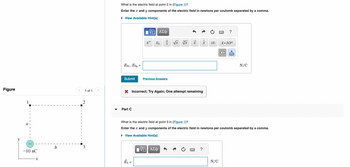 Figure
1
-10 nC
X
b
I
1 of 1
2
3
What is the electric field at point 2 in (Figure 1)?
Enter the x and y components of the electric field in newtons per coulomb separated by a comma.
► View Available Hint(s)
E3x, E3y =
Submit
Part C
[Π ΑΣΦ
xa
15
Xb
a
مات
b
Previous Answers
√x Vx X
X Incorrect; Try Again; One attempt remaining
X>
?
|X|
N/C
?
X.10n
X
What is the electric field at point 3 in (Figure 1)?
Enter the x and y components of the electric field in newtons per coulomb separated by a comma.
View Available Hint(s)
VE ΑΣΦ
****
N/C