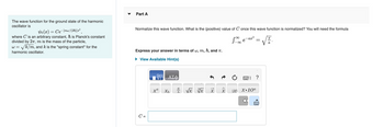 The wave function for the ground state of the harmonic
oscillator is
Vo(x) = Ce-[mw/(2ħ)]x²
where C is an arbitrary constant, ħ is Planck's constant
divided by 2π, m is the mass of the particle,
W = ✓k/m, and k is the "spring constant" for the
harmonic oscillator.
Part A
Normalize this wave function. What is the (positive) value of C once this wave function is normalized? You will need the formula
Se
-∞
Express your answer in terms of w, m, ħ, and T.
► View Available Hint(s)
C =
17 ΑΣΦ
xa
Xh
عات
a
√x vx
18
X>
IXI
-ax²
X.10n
X
=
?
wwwwwwwwww
√.
a