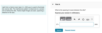 Light from a helium-neon laser (λ = 633 nm) is used to illuminate
two narrow slits. The interference pattern is observed on a screen
2.8 m behind the slits. Twelve bright fringes are seen, spanning a
distance of 50 mm.
▼
Part A
What is the spacing (in mm) between the slits?
Express your answer in millimeters.
d =
Submit
ΑΣΦ
Request Answer
?
mm