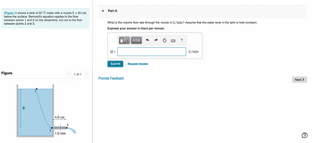 **Title: Understanding Fluid Flow Through a Nozzle Using Bernoulli's Equation**

**Description:**

This educational module explains the application of Bernoulli's equation to determine the flow rate of water through a nozzle in a tank. The example provided involves water at 20°C, which flows through a nozzle located 25 cm below the water surface in the tank. The goal is to find the volume flow rate in liters per minute (L/min).

**Diagram Explanation:**

- **Figure 1** illustrates a tank filled with water. 
- The water surface is marked, with a point labeled "1" directly below it.
- The nozzle is positioned 25 cm below this surface, where a point labeled "2" marks the entrance to the nozzle.
- Point "3" is shown at the nozzle's exit, featuring a vertical pipe extending from the tank.

**Measurements in the Diagram:**

- The vertical distance from the surface to the nozzle is indicated as \( h = 25 \, \text{cm} \).
- The horizontal distance to the edge of the accompanying pipe extends 4.0 cm.
- The diameter of the pipe at the nozzle's exit is 1.0 mm.

**Problem Statement (Part A):**

Determine the volume flow rate through the nozzle in L/min, assuming a constant water level in the tank.

**Instructions for Calculation:**

1. Apply Bernoulli’s equation to the streamline between points 1 and 2, where the equation is applicable.
2. Use the properties of fluid flow and dimensions provided to calculate the desired volume flow rate.

**Interactive Component:**

An input box is provided for students to enter their calculated flow rate (Q) in liters per minute, followed by a "Submit" button for feedback on their answer.

**Additional Resources:**

- A link to provide feedback or request further clarification on the topic.