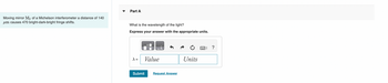 Moving mirror M₂ of a Michelson interferometer a distance of 140
um causes 470 bright-dark-bright fringe shifts.
Part A
What is the wavelength of the light?
Express your answer with the appropriate units.
λ =
ΠΑ
Value
Submit
Request Answer
Units
?