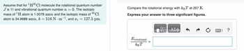 Assume that for ¹H³5 C1 molecule the rotational quantum number
J is 11 and vibrational quantum number n = 0. The isotopic
mass of ¹H atom is 1.0078 amu and the isotopic mass of 35 Cl
atom is 34.9688 amu, k = 516 N·m¯¹, and xe = 127.5 pm.
Compare the rotational energy with kBT at 297 K.
Express your answer to three significant figures.
Erotational
КВТ
ΑΣΦ
2.