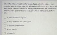 When Mendel examined the inheritance of pod colour, he crossed true-
breeding green and true-breeding yellow plants. All of the plants produced
were yellow. He then crossed the yellow plants and found that some of the
offspring were green and some were yellow. What did he conclude from
this? *
O a) yellow is dominant to green
O b) the F1 generation was heterozygous
c) each trait has two factors
all of a, b, andc
both a and c
