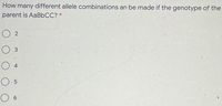 How many different allele combinations an be made if the genotype of the
parent is AaBbCC? *
O 2
O 3
4
O 6
