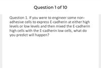 Question 1 of 10
Question 1. If you were to engineer some non-
adhesive cells to express E-cadherin at either high
levels or low levels and then mixed the E-cadherin
high cells with the E-cadherin low cells, what do
you predict will happen?
