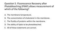 Question 5. Fluorescence Recovery after
Photobleaching (FRAP) allows measurement of
which of the following?
A. The membrane temperature.
B. The concentration of cholesterol in the membrane.
C. The fluidity of proteins within the membrane.
D. The ability of lipids to be photobleached.
E. All of these statements are correct.
