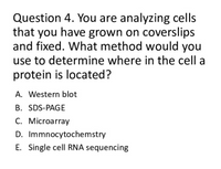 Question 4. You are analyzing cells
that you have grown on coverslips
and fixed. What method would you
use to determine where in the cell a
protein is located?
A. Western blot
B. SDS-PAGE
C. Microarray
D. Immnocytochemstry
E. Single cell RNA sequencing
