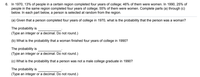 6. In 1970, 13% of people in a certain region completed four years of college; 46% of them were women. In 1990, 25% of
people in the same region completed four years of college; 55% of them were women. Complete parts (a) through (c)
below. In each part below, a person is selected at random from the region.
(a) Given that a person completed four years of college in 1970, what is the probability that the person was a woman?
The probability is
(Type an integer or a decimal. Do not round.)
(b) What is the probability that a woman finished four years of college in 1990?
The probability is
(Type an integer or a decimal. Do not round.)
(c) What is the probability
a person was not a
ale college graduate in 1990?
The probability is
(Type an integer or a decimal. Do not round.)
