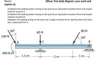 Name:
(Show: free body diagram, your work and
explain it)
a) Replace the loading system acting on the post by an equivalent resultant force and couple
moment at point A.
b) Replace the loading system acting on the post by an equivalent resultant force and couple
moment at point B.
c)Replace the loading acting on the beam by a single resultant force. Specify where the force
acts, measured from C.
300
90 N
60 N
140 N
50°
A
300 N.m
1.5 m
2 m
1 m.
