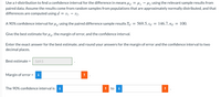 Use a t-distribution to find a confidence interval for the difference in means ua = Hi - Hz using the relevant sample results from
paired data. Assume the results come from random samples from populations that are approximately normally distributed, and that
differences are computed using d = x1 – x2.
A 90% confidence interval for ua using the paired difference sample results Ia
569.5, sd =
146.7, na
100.
Give the best estimate for u1, the margin of error, and the confidence interval.
Enter the exact answer for the best estimate, and round your answers for the margin of error and the confidence interval to two
decimal places.
Best estimate =
569.5
%3D
Margin of error =
i
The 90% confidence interval is
to
