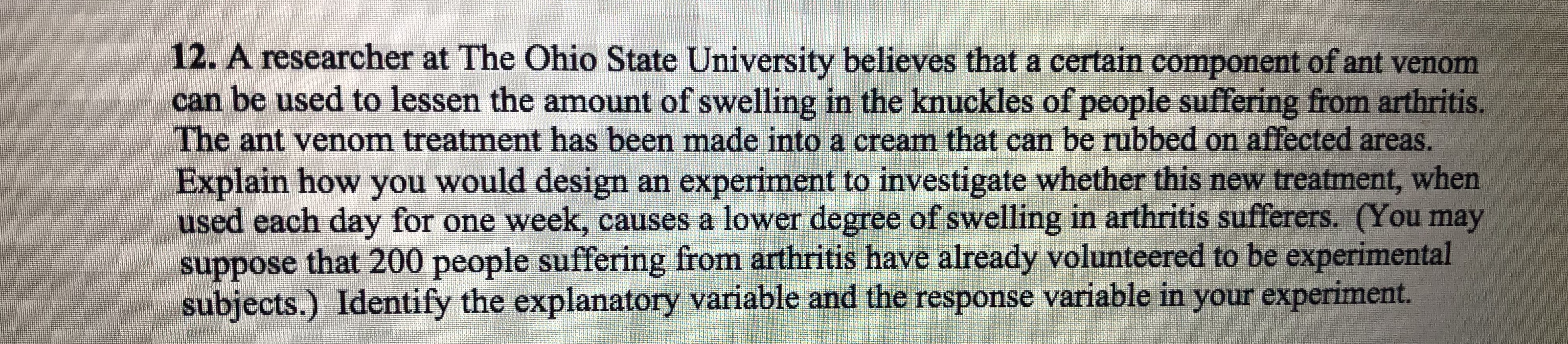 12. A researcher at The Ohio State University believes that a certain component of ant venom
can be used to lessen the amount of swelling in the knuckles of people suffering from arthritis
The ant venom treatment has been made into a cream that can be rubbed on affected areas
Explain how you would design an experiment to investigate whether this new treatment, when
used each day for one week, causes a lower degree of swelling in arthritis sufferers. (You may
suppose that 200 people suffering from arthritis have already volunteered to be experimental
subjects.) Identify the explanatory variable and the response variable in your experiment
