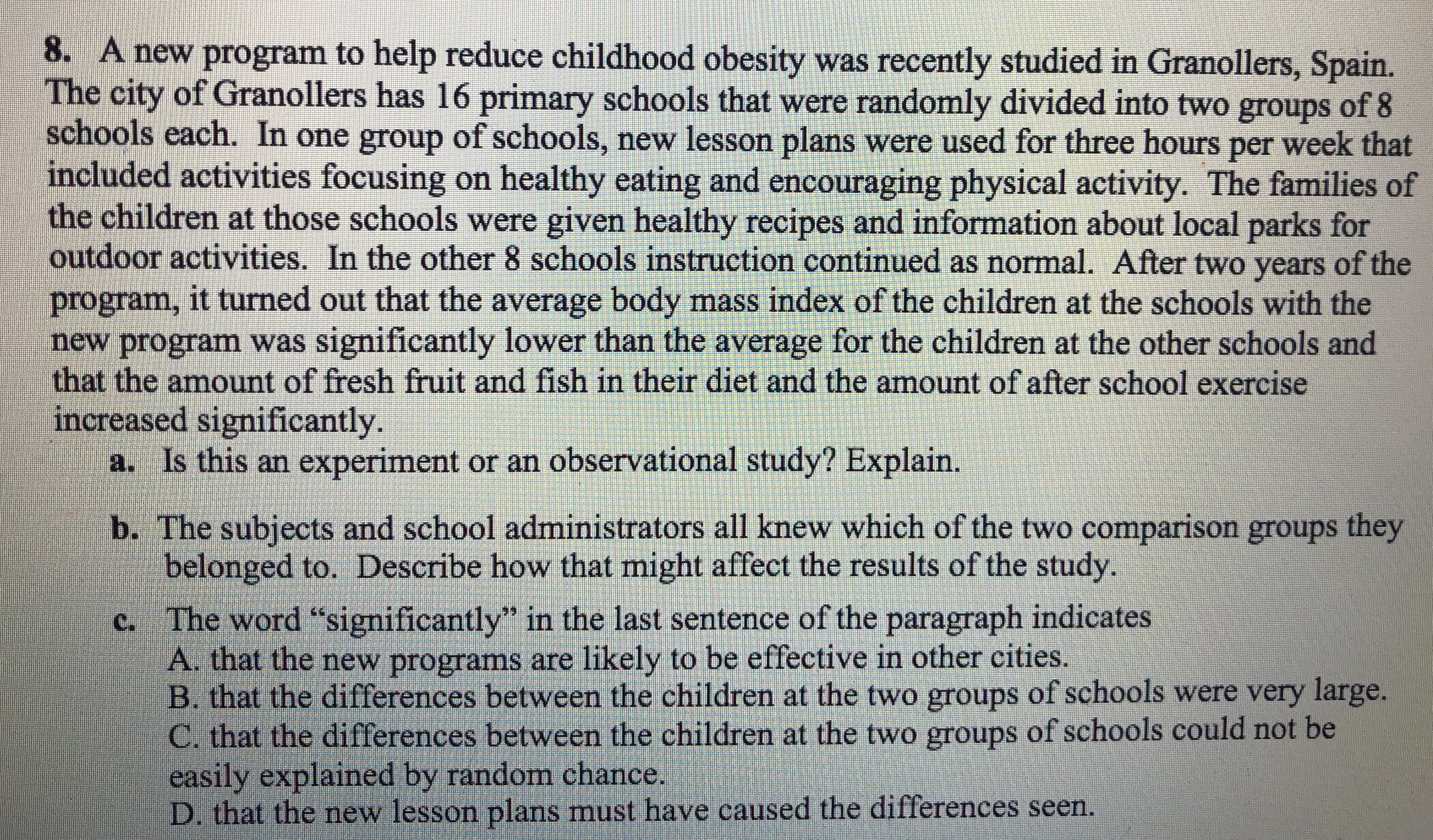 8. A new program to help reduce childhood obesity was recently studied in Granollers, Spain.
The city of Granollers has 16 primary schools that were randomly divided into two groups of 8
schools each. In one group of schools, new lesson plans were used for three hours per week that
included activities focusing on healthy eating and encouraging physical activity. The families of
the children at those schools were given healthy recipes and information about local parks for
outdoor activities. In the other 8 schools instruction continued as normal. After two years of the
program, it turned out that the average body mass index of the children at the schools with the
new program was significantly lower than the average for the children at the other schools and
that the amount of fresh fruit and fish in their diet and the amount of after school exercise
increased significantly.
a. Is this an experiment or an observational study? Explain
b. The subjects and school administrators all knew which of the two comparison groups they
belonged to. Describe how that might affect the results of the study
c. The word "significantly in the last sentence of the paragraph indicates
that the new programs are likely to be effective in other cities.
B. that the differences between the children at the two groups of schools were very large.
C. that the differences between the children at the two groups of schools could not be
easily explained by random chance
D. that the new lesson plans must have caused the differences seen.
