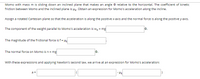 Momo with mass m is sliding down an inclined plane that makes an angle O relative to the horizontal. The coefficient of kinetic
friction between Momo and the inclined plane is uk. Obtain an expression for Momo's acceleration along the incline.
Assign a rotated Cartesian plane so that the acceleration is along the positive x-axis and the normal force is along the positive y-axis.
The component of the weight parallel to Momo's acceleration is wy = mg
The magnitude of the frictional force is f = Hk
The normal force on Momo is n = mg
0.
With these expressions and applying Newton's second law, we arrive at an expression for Momo's acceleration:
a =
