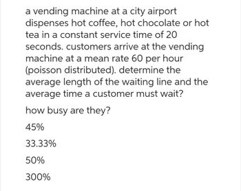 a vending machine at a city airport
dispenses hot coffee, hot chocolate or hot
tea in a constant service time of 20
seconds. customers arrive at the vending
machine at a mean rate 60 per hour
(poisson distributed). determine the
average length of the waiting line and the
average time a customer must wait?
how busy are they?
45%
33.33%
50%
300%