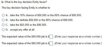 b. What is the key decision Emily faces?
The key decision facing Emily is whether to
A. take the 15% chance of $50,000 or the 85% chance of $90,000.
B. take the definite $50,000 or the 85% chance of $90,000.
O C. take the $50,000 or the $90,000.
O D. accept any offer at all.
The expected value of the $50,000 job is $
The expected value of the $90,000 job is $
(Enter your response as a whole number.)
(Enter your response as a whole number.)