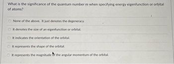 What is the significance of the quantum number m when specifying energy eigenfunction or orbital
of atoms?
None of the above. It just denotes the degeneracy.
It denotes the size of an eigenfunction or orbital.
It indicates the orientation of the orbital.
It represents the shape of the orbital.
It represents the magnitude of the angular momentum of the orbital.