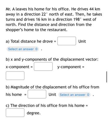 Mr. A leaves his home for his office. He drives 44 km
away in a direction 22° north of east. Then, he takes
turns and drives 16 km in a direction 198° west of
north. Find the distance and direction from the
shopper's home to the restaurant.
a) Total distance he drove =
Select an answer
Unit
b) x and y-components of the displacement vector:
x-component =
y-component =
b) Magnitude of the displacement of his office from
his home =
Unit Select an answer
c) The direction of his office from his home =
degree.