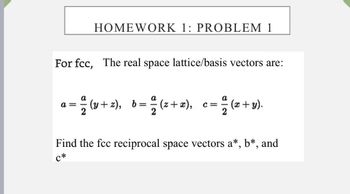 HOMEWORK 1: PROBLEM 1
For fcc, The real space lattice/basis vectors are:
a =
= (y+z), b= ª(z+x), c= /(x+y).
Find the fcc reciprocal space vectors a*, b*, and
C*