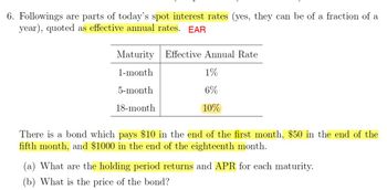 6. Followings are parts of today's spot interest rates (yes, they can be of a fraction of a
year), quoted as effective annual rates. EAR
Maturity Effective Annual Rate
1-month
5-month
18-month
1%
6%
10%
There is a bond which pays $10 in the end of the first month, $50 in the end of the
fifth month, and $1000 in the end of the eighteenth month.
(a) What are the holding period returns and APR for each maturity.
(b) What is the price of the bond?