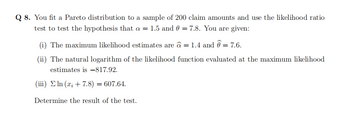 Q 8. You fit a Pareto distribution to a sample of 200 claim amounts and use the likelihood ratio
test to test the hypothesis that a = 1.5 and 0 = 7.8. You are given:
(i) The maximum likelihood estimates are â = 1.4 and @= 7.6.
(ii) The natural logarithm of the likelihood function evaluated at the maximum likelihood
estimates is -817.92.
(iii) ln (x + 7.8) = 607.64.
Determine the result of the test.