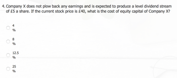 4. Company X does not plow back any earnings and is expected to produce a level dividend stream
of £5 a share. If the current stock price is £40, what is the cost of equity capital of Company X?
O
4
%
8
%
12.5
%
25
%