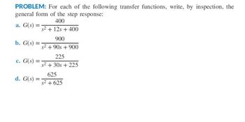 PROBLEM: For each of the following transfer functions, write, by inspection, the
general form of the step response:
400
a. G(s) =
b. G(s) =
c. G(s)
d. G(s)
=
s² + 12s + 400
900
s² +90s + 900
225
s² +30s + 225
625
s² +625