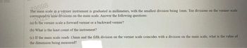 7.9598
The main scale in a vernier instrument is graduated in millimeters, with the smallest division being Imm. Ten divisions on the vernier scale
correspond to nine divisions on the main scale. Answer the following questions:
(a) Is the vernier scale a forward vernier or a backward vernier?
(b) What is the least count of the instrument?
(c) If the main scale reads 13mm and the fifth division on the vernier scale coincides with a division on the main scale, what is the value of
the dimension being measured?