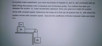 1
2
In a pulley mass experiment, you have two blocks of masses M¸ and M are connected with an
ideal string that passes over a massless and frictionless pulley. You noticed that after you
releases the system, M, mass accelerates rightward. Now your goal is to make the system
move with constant speed. Determine the mass of m that can be placed over M, with which the
system moves with constant speed. Assume the coefficient of friction between table and block
1
1
is µ.
M₁
M₂