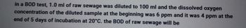in a BOD test, 1.0 ml of raw sewage was diluted to 100 ml and the dissolved oxygen
concentration of the diluted sample at the beginning was 6 ppm and it was 4 ppm at the
end of 5 days of incubation at 20°C. the BOD of raw sewage will be