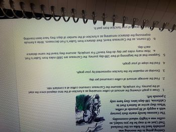 Getting going in the morning was
probably hard for folks on the Overland
Trail (just as it may be for you today), so
coffee was a highly valued commodity.
The Cazneau family starts their journey
with a supply of 30 pounds of coffee.
When they arrive at Sutter's Fort in
California, 188 days later, they have only
3 pounds left.
1.
Draw a graph showing the amount of coffee remaining as a function of the time elapsed since the start
of the journey. For simplicity, assume the Cazneaus consume coffee at a constant rate.
2.
Find the average amount of coffee consumed per day.
3.
Develop an equation for the function represented by your graph.
Find the slope of your graph.
4.
5. Suppose that at the beginning of their 188-day journey, the Cazneaus are 1600 miles from Sutter's Fort.
a. How many miles per day do they travel? For simplicity, assume they travel the same distance
each day.
b. Of course, as the Cazneaus travel, their distance from Sutter's Fort decreases. Write a formula
expressing the distance remaining as a function of the number of days they have been traveling.
4kgrar of your function from part b.